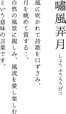 嘯風弄月 風に吹かれて詩歌を口ずさみ、月を眺めて賞する…。自然の風景に親しみ、風流を愛し楽しむという意味の言葉です。