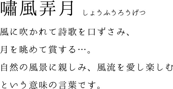 嘯風弄月 風に吹かれて詩歌を口ずさみ、月を眺めて賞する…。自然の風景に親しみ、風流を愛し楽しむという意味の言葉です。