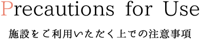 Precautions for Use 施設をご利用いただく上での注意事項